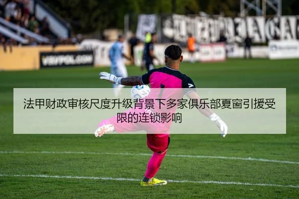 法甲财政审核尺度升级背景下多家俱乐部夏窗引援受限的连锁影响